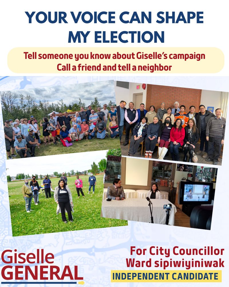 A collage of different events and activities Giselle participated in.
Your voice can shape my election. Tell someone you know about Giselle’s campaign. Call a friend and tell a neighbour.  
Giselle General for City Councillor, ward sipiwiyiniwak. Independent Candidate. 
