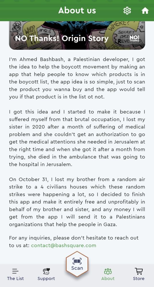 About Us


I'm Ahmed Bashbash, a Palestinian developer, I got
the idea to help the boycott movement by making an
app that help people to know which products is in
the boycott list, the app idea is so simple, just to scan
the product you wanna buy and the app would tell
you if that product is in the list ot not.


I got this idea and I started to make it because
suffered myself from that brutal occupation, I lost my
sister in 2020 after a month of suffering of medical
problem and she couldn't get an authorization to go
get the medical attentions she needed in Jerusalem at
the right time and when she got it after a month from
trying, she died in the ambulance that was going to
the hospital in Jerusalem.


On October 31, I lost my brother from a random air
strike to a 4 civilians houses which these random
strikes were happening a lot, so I decided to finish
this app and make it entirely free and unprofitably in
behalf of my brother and sister, and any money I will
get from the app I will send it to a Palestinians to
organizations that help the people in Gaza


For any inquiries, please don't hesitate to reach out
to US at: contact@bashsquare.com


The List


Support


Scan


About


Store