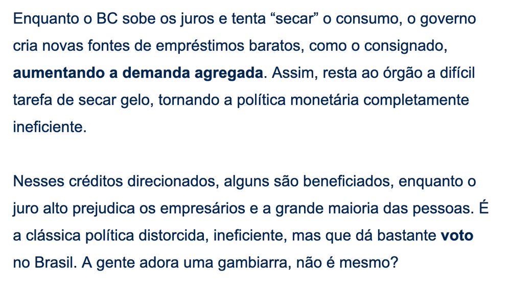 Enquanto o BC sobe os juros e tenta “secar” o consumo, o governo cria novas fontes de empréstimos baratos, como o consignado, aumentando a demanda agregada. Assim, resta ao órgão a difícil tarefa de secar gelo, tornando a política monetária completamente ineficiente. 

 

Nesses créditos direcionados, alguns são beneficiados, enquanto o juro alto prejudica os empresários e a grande maioria das pessoas. É a clássica política distorcida, ineficiente, mas que dá bastante voto no Brasil. A gente adora uma gambiarra, não é mesmo?
