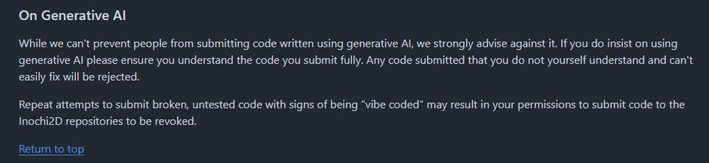 Rules for code submissions:

While we can't prevent people from submitting code written using generative AI, we strongly advise against it. If you do insist on using generative AI please ensure you understand the code you submit fully. Any code submitted that you do not yourself understand and can't easily fix will be rejected.

Repeat attempts to submit broken, untested code with signs of being "vibe coded" may result in your permissions to submit code to the Inochi2D repositories to be revoked.