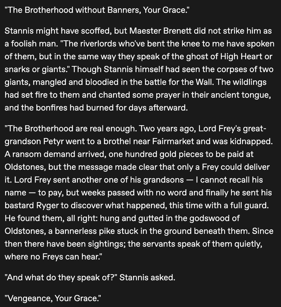 "The Brotherhood without Banners, Your Grace."

Stannis might have scoffed, but Maester Brenett did not strike him as a foolish man. "The riverlords who've bent the knee to me have spoken of them, but in the same way they speak of the ghost of High Heart or snarks or giants." Though Stannis himself had seen the corpses of two giants, mangled and bloodied in the battle for the Wall. The wildlings had set fire to them and chanted some prayer in their ancient tongue, and the bonfires had burned for days afterward.

"The Brotherhood are real enough. Two years ago, Lord Frey's great-grandson Petyr went to a brothel near Fairmarket and was kidnapped. A ransom demand arrived, one hundred gold pieces to be paid at Oldstones, but the message made clear that only a Frey could deliver it. Lord Frey sent another one of his grandsons — I cannot recall his name — to pay, but weeks passed with no word and finally he sent his bastard Ryger to discover what happened, this time with a full guard. He found them, all right: hung and gutted in the godswood of Oldstones, a bannerless pike stuck in the ground beneath them. Since then there have been sightings; the servants speak of them quietly, where no Freys can hear."

"And what do they speak of?" Stannis asked.

"Vengeance, Your Grace."