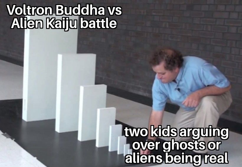Falling dominos meme.
Smallest domino reads "two kids arguing over ghosts or aliens being real."
Largest domino reads "Voltron Buddha vs Alien Kaiju battle."