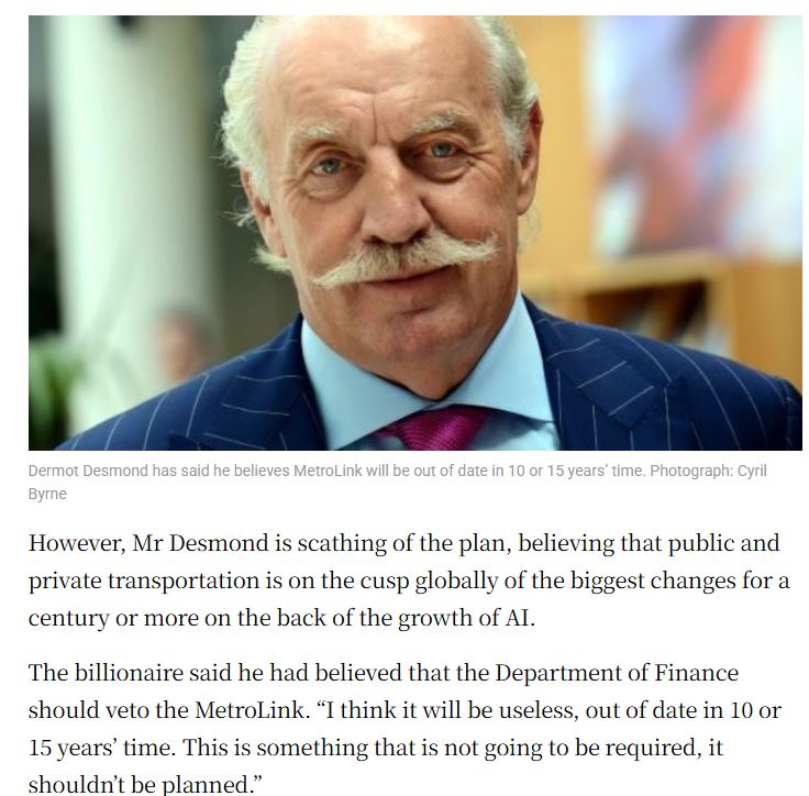 Paragraph from the article:

"However, Mr Desmond is scathing of the plan, believing that public and private transportation is on the cusp globally of the biggest changes for a century or more on the back of the growth of AI.

The billionaire said he had believed that the Department of Finance should veto the MetroLink. “I think it will be useless, out of date in 10 or 15 years’ time. This is something that is not going to be required, it shouldn’t be planned.”"