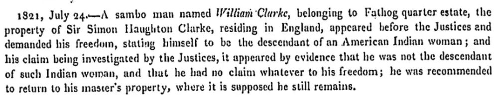1821, July 24.—A sambo man named William Clarke, belonging to Fathog quarter estate, the property of Sir Simon Haughton Clarke, residing in England, appeared before the Justices and demanded his freedom, stating himself to be the descendant of an American Indian woman; and his claim being investigated by the Justices, it appeared by evidence that he was not the descendant of such Indian woman, and that he had no claim whatsoever to his freedom; he was recommended to return to his master's property, where it is supposed he still remains.