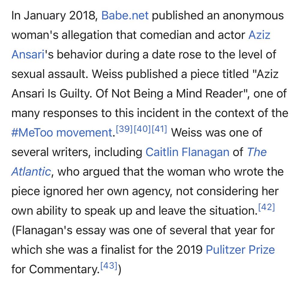 In January 2018, Babe.net published an anonymous woman's allegation that comedian and actor Aziz Ansari's behavior during a date rose to the level of sexual assault. Weiss published a piece titled "Aziz Ansari Is Guilty. Of Not Being a Mind Reader", one of many responses to this incident in the context of the #MeToo movement. 391[401|411 Weiss was one of several writers, including Caitlin Flanagan of The Atlantic, who argued that the woman who wrote the piece ignored her own agency, not considering her own ability to speak up and leave the situation. 42] (Flanagan's essay was one of several that year for which she was a finalist for the 2019 Pulitzer Prize for Commentary. 431)
