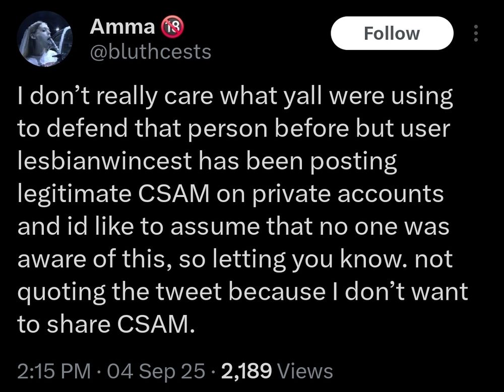Screenshot of a Twitter/X post by user Amma, @bluthcest

I don’t really care what yall were using to defend that person before but user lesbianwincest has been posting legitimate CSAM on private accounts and id like to assume that no one was aware of this, so letting you know. not quoting the tweet because I don’t want to share CSAM.