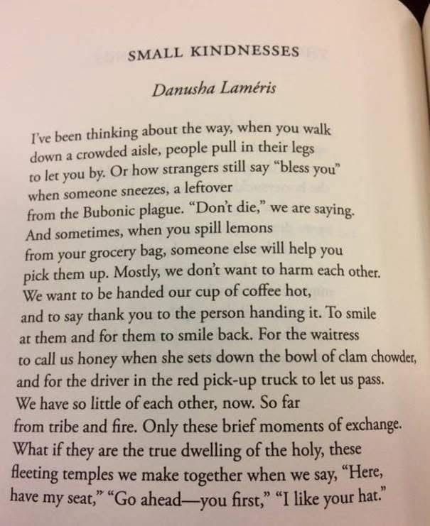 a photograph of a page of a book - slightly yellowed paper with black text which reads:

SMALL KINDNESSES

Danusha Laméris

I've been thinking about the way, when you walk down a crowded aisle, people pull in their legs to let you by. 

Or how strangers still say "bless you' when someone sneezes, a leftover
from the Bubonic plague. "Don't die," we are saying.

And sometimes, when you spill lemons from your grocery bag, someone else will help you pick them up. Mostly, we don't want to harm each other.

We want to be handed our cup of coffee hot, and to say thank you to the person handing it. To smile at them and for them to smile back. For the waitress to call us honey when she sets down the bowl of clam chowder, and for the driver in the red pick-up truck to let us pass.

We have so little of each other, now. So far from tribe and fire. Only these brief moments of exchange.

What if they are the true dwelling of the holy, these fleeting temples we make together when we say, "Here, have my seat," "Go ahead-you first," "I like your hat."