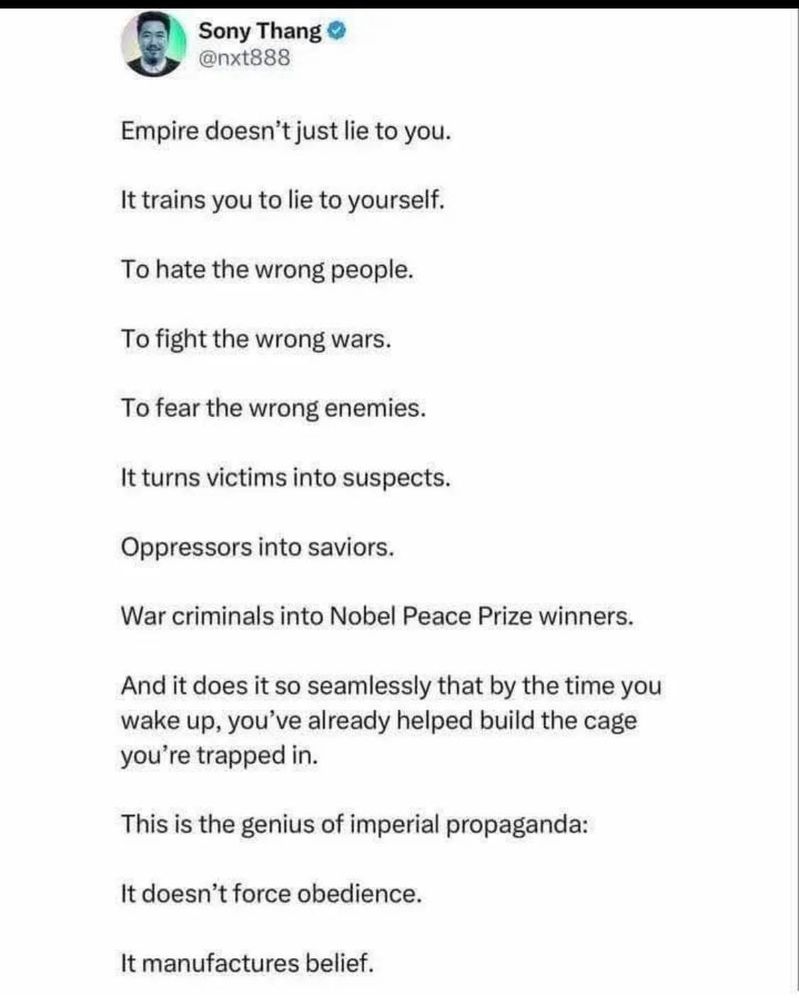 An image of a social media post is as follows:

Sony Thang
@nxt888

Empire doesn't just lie to you.

It trains you to lie to yourself.

To hate the wrong people.

To fight the wrong wars.

To fear the wrong enemies.

It turns victims into suspects.

Oppressors into saviors.

War criminals into Nobel Peace Prize winners.

And it does it so seamlessly that by the 
time you wake up, you've already helped 
build the cage you're trapped in.

This is the genius of imperial propaganda:

It doesn't force obedience.

It manufactures belief.