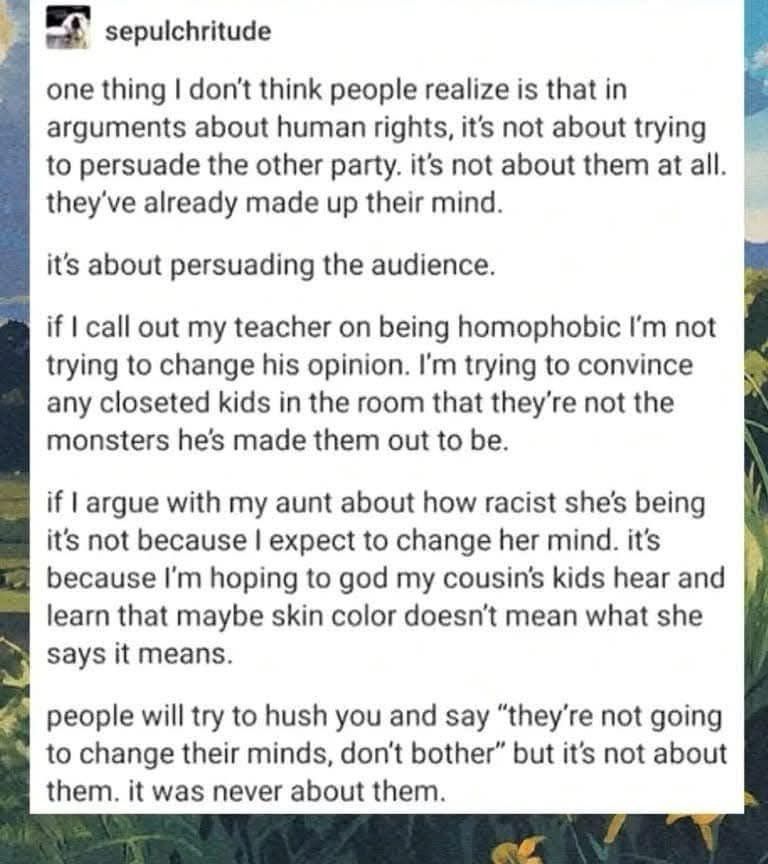 social media post by sepulchritude which reads:

"one thing I don't think people realize is that in arguments about human rights, it's not about trying to persuade the other party. it's not about them at all. they've already made up their mind.
it's about persuading the audience.
if I call out my teacher on being homophobic I'm not trying to change his opinion. I'm trying to convince any closeted kids in the room that they're not the monsters he's made them out to be.
if I argue with my aunt about how racist she's being it's not because I expect to change her mind. it's because I'm hoping to god my cousin's kids hear and learn that maybe skin color doesn't mean what she says it means.
people will try to hush you and say "they're not going to change their minds, don't bother" but it's not about them. it was never about them."