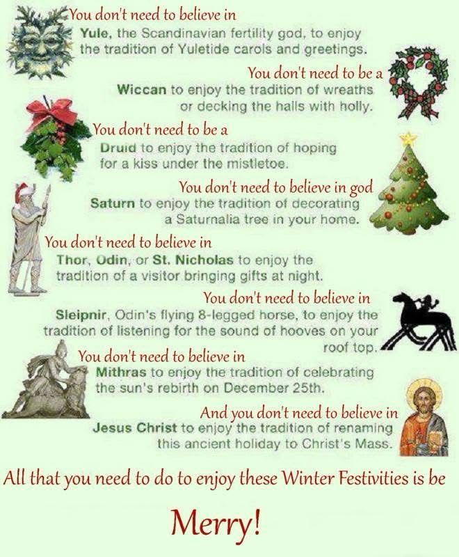image is text with an accompanying picture of the subject matter for each tradition. The text reads as follows:

You don't need to believe in
Yule, the Scandinavian fertility god, to enjoy the tradition of Yuletide carols and greetings.
You don't need to be a
Wiccan to enjoy the tradition of wreaths
or decking the halls with holly.
You don't need to be a Druid to enjoy the tradition of hoping for a kiss under the mistletoe.
You don't need to believe in god
Saturn to enjoy the tradition of decorating
a Saturnalia tree in your home.
You don't need to believe in
Thor, Odin, or St. Nicholas to enjoy the tradition of a visitor bringing gifts at night.
You don't need to believe in
Sleipnir, Odin's flying 8-legged horse, to enjoy the tradition of listening for the sound of hooves on your
You don't need to believe in
roof top
Mithras to enjoy the tradition of celebrating the sun's rebirth on December 25th.
And you don't need to believe in
Jesus Christ to enjoy the tradition of renaming
this ancient holiday to Christ's Mass.
All that you need to do to enjoy these Winter Festivities is be
Merry!