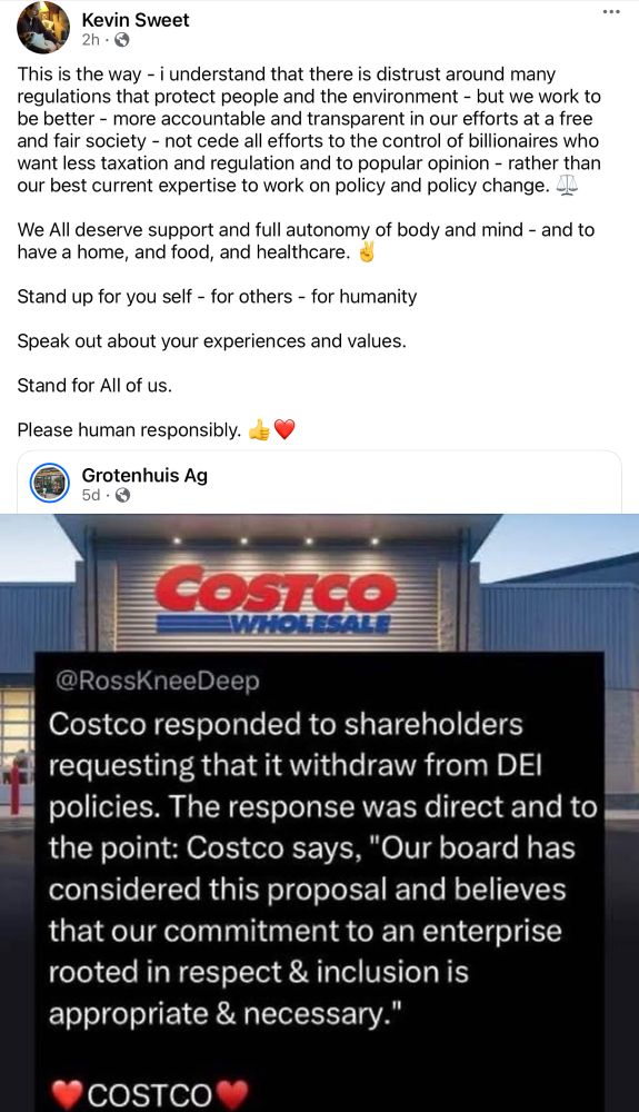 A screenshot of a social media post reply by Kevin Sweet showing as 2 hours old at time of capture.  

The original post is by "Grotenhuis Ag" @RossKneeDeep and includes the outside view of a Costco entrance with the name above the entrance dominating the view - their post reads:

Costco responded to shareholders requesting that it withdraw from DEI policies. The response was direct and to the point: Costco says, "Our board has considered this proposal and believes that our commitment to an enterprise rooted in respect & inclusion is appropriate & necessary."
❤️COSTCO❤️"

The reply from myself (Kevin) reads:

This is the way - i understand that there is distrust around many regulations that protect people and the environment - but we work to be better - more accountable and transparent in our efforts at a free and fair society - not cede all efforts to the control of billionaires who want less taxation and regulation and to popular opinion - rather than our best current expertise to work on policy and policy change. ⚖️

We All deserve support and full autonomy of body and mind - and to have a home, and food, and healthcare. ✌️

Stand up for you self - for others - for humanity

Speak out about your experiences and values.

Stand for All of us.

Please human responsibly. 👍❤️