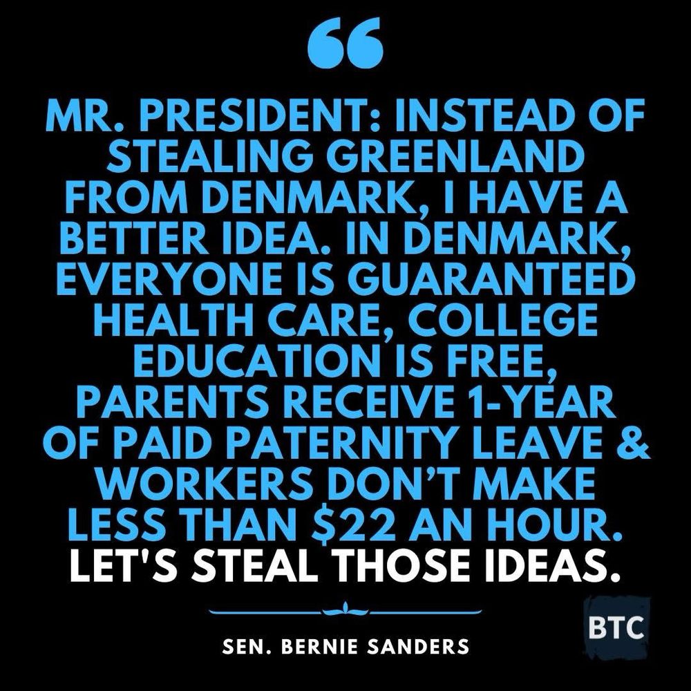 image posted by Brian Taylor Cohen (BTC) 

A black background sets off the blue text save for "LET'S STEAL THOSE IDEAS" which is even more boldly set apart in white - 

"MR. PRESIDENT: INSTEAD OF STEALING GREENLAND FROM DENMARK, I HAVE A BETTER IDEA. 

IN DENMARK, EVERYONES GUARANTEED HEALTH CARE, COLLEGE EDUCATION IS FREE, PARENTS RECEIVE-YEAR OF PAID PATERNITY LEAVE & WORKERS DON'T MAKE LESS THAN $22 AN HOUR.

LET'S STEAL THOSE IDEAS.

SEN. BERNIE SANDERS

ВТС"