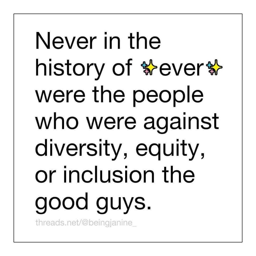 White background with a thin black line inset border around the text:

Never in the history of ✨ever✨were the people who were against diversity, equity, or inclusion the good guys.

threads.net/@beingjanine