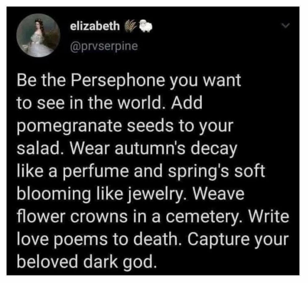 a social media post with a black background and white text - the profile picture is an old painting of a woman with long dark braided hair in a gauzy white dress holding a bouquet and looking over her shoulder at us - the text reads:

elizabeth @prvserpine 🌾🐑

Be the Persephone you want to see in the world. Add pomegranate seeds to your salad. Wear autumn's decay like a perfume and spring's soft blooming like jewelry. Weave flower crowns in a cemetery. Write love poems to death. Capture your beloved dark god.
