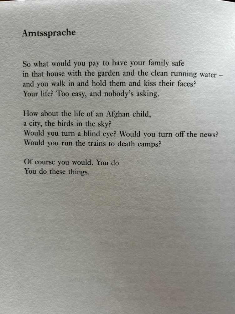 Amtssprache

So what would you pay to have your family safe
In that house with the garden and the clean running water -
And you walk in and hold them and kiss their faces?
Your life? Too easy, and nobody’s asking.

How about the life of an Afghan child,
A city, the birds in the sky?
Would you turn a blind eye? Would you turn off the news?
Would you run the trains to death camps?

Of course you would. You do.
You do these things.

(Poem by Clare Pollard)




