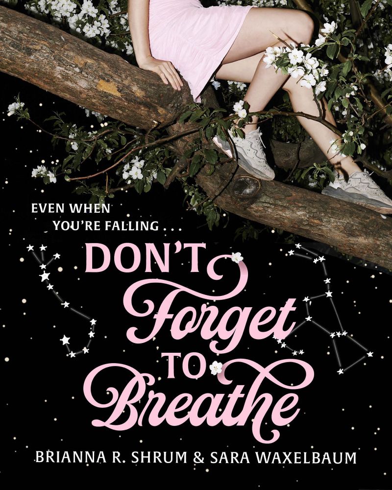 book cover: a white girl in a pink mini-dress and athletic sneakers sits on the large branch of a tree, in front of a swath of the tree's blooming white flowers. her head is not in the picture. below the tree branch (about halfway down the image) is a night sky, with two constellations highlighted--Maui's fishhook and Orion. layered on top of the sky is text: the top two lines are in a small white block font, in all caps; they read, "even when/you're falling..." Below, in the same shade of pink as the girl's dress, is the title of the book, one word on each line: "Don't Forget to Breathe." The first and third words "Don't" and "to" are in block caps, and the second and fourth, "Forget" and "Breathe" are in a romantic script, accentuated with the tree's white blossoms. Below the title are the authors' names, in the same white block font as the first lines: Brianna R. Shrum & Sara Waxelbaum. 