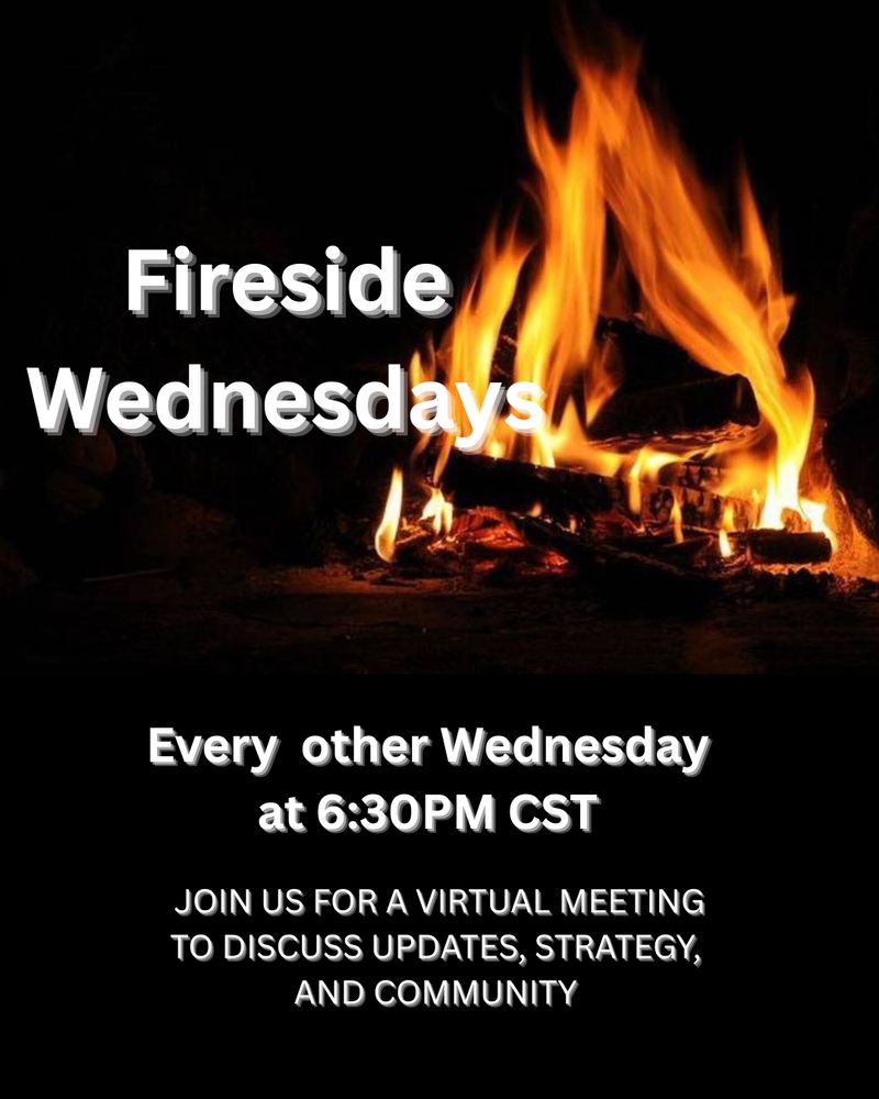 FIRESIDE WEDNESDAY

Come join us for a VIRTUAL meeting, every other Wednesday.  Come talk strategy, get updates and enjoy a community of like-minded individuals. 

Zoom link:

JOIN US TONIGHT!
Fireside Wednesday
6:30 pm.
 Join us in a virtual meeting. Discuss strategies, updates and share in the community spirit.

Zoom link: 
https://us06web.zoom.us/meeting/register/d6BLPc_CQ7-
