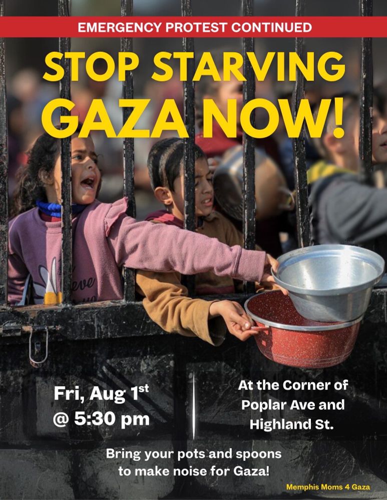 STOP STARVING 
GAZA NOW 
Friday, August 1st
5:30 pm
Corner of Poplar Ave. & Highland St. 