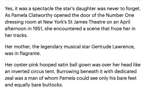 Yes, it was a spectacle the star's daughter was never to forget. As Pamela Clatworthy opened the door of the Number One dressing room at New York's St. James THeatre on an April afternoon in 1951, she encountered a scene that froze her in her tracks.

Her mother, the legendary musical star Gertrude Lawrence was in flagrante.

Her oyster-pink hooped satin ball gown was over her head like an inverted circus tent. Burrowing beneath it with dedicated zeal wa a man of whom Pamela could see only his bare feet and equally bare buttocks.