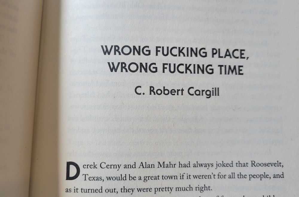 Opening sentence of the short story, "Wrong Fucking Place, Wrong Fucking Time by C. Robert Cargill. It reads' "Derek Cerny and Alan Mahr had always joked that Roosevelt, Texas, would be a great town if it weren't for all the people, and as it turned out, they were pretty much right."