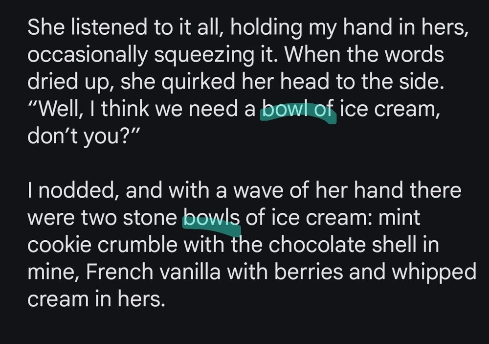 Screenshot reads:

"She listened to it all, holding my hand in hers, occasionally squeezing it. When the words dried up, she quirked her head to the side. “Well, I think we need a bowl of ice cream, don’t you?”
	
I nodded, and with a wave of her hand there were two stone bowls of ice cream: mint cookie crumble with the chocolate shell in mine, French vanilla with berries and whipped cream in hers."

The words "bowl" and "bowls" are highlighted.