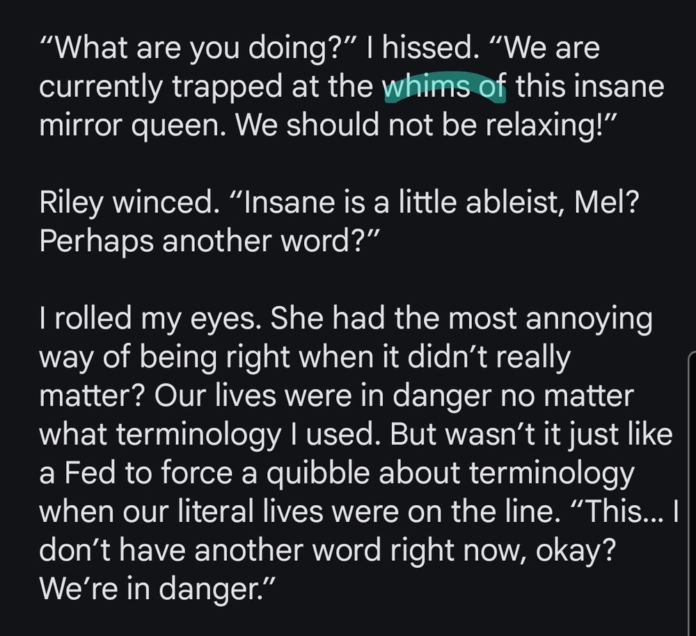 Screenshot reads:

'“What are you doing?” I hissed. “We are currently trapped at the whims of this insane mirror queen. We should not be relaxing!”

Riley winced. “Insane is a little ableist, Mel? Perhaps another word?”

I rolled my eyes. She had the most annoying way of being right when it didn’t really matter? Our lives were in danger no matter what terminology I used. But wasn’t it just like a Fed to force a quibble about terminology when our literal lives were on the line. “This… I don’t have another word right now, okay? We’re in danger.”'

The word whims is highlighted.