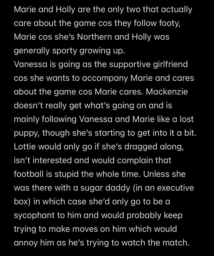 Marie and Holly are the only two that actually care about the game cos they follow footy, Marie cos she’s Northern and Holly was generally sporty growing up.
Vanessa is going as the supportive girlfriend cos she wants to accompany Marie and cares about the game cos Marie cares. Mackenzie doesn’t really get what’s going on and is mainly following Vanessa and Marie like a lost puppy, though she’s starting to get into it a bit.
Lottie would only go if she’s dragged along, isn’t interested and would complain that football is stupid the whole time. Unless she was there with a sugar daddy (in an executive box) in which case she’d only go to be a sycophant to him and would probably keep trying to make moves on him which would annoy him as he’s trying to watch the match.