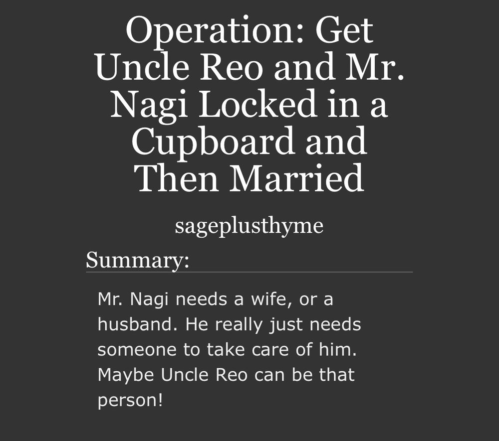 Title: Operation: Get Uncle Reo and Mr. Nagi Locked in a Cupboard and Then Married 

Summary: Mr. Nagi needs a wife, or a husband. He really just needs someone to take care of him. Maybe Uncle Reo can be that person!
