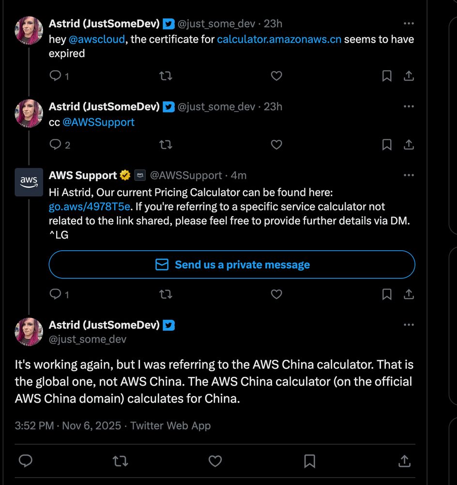 A screenshot of a Twitter conversation on a dark mode interface.

Astrid (JustSomeDev) @just_some_dev · 23h

"hey @awscloud, the certificate for calculator.amazonaws.cn seems to have expired"

Astrid (JustSomeDev) @just_some_dev · 23h

"cc @AWSSupport"

AWS Support @AWSSupport · 4m (with a gold checkmark badge and a small AWS logo next to the name)

"Hi Astrid, Our current Pricing Calculator can be found here: go.aws/4978T5e. If you're referring to a specific service calculator not related to the link shared, please feel free to provide further details via DM. ^LG"

Below this tweet is a blue button that says "Send us a private message".

Astrid (JustSomeDev) @just_some_dev

"It's working again, but I was referring to the AWS China calculator. That is the global one, not AWS China. The AWS China calculator (on the official AWS China domain) calculates for China."