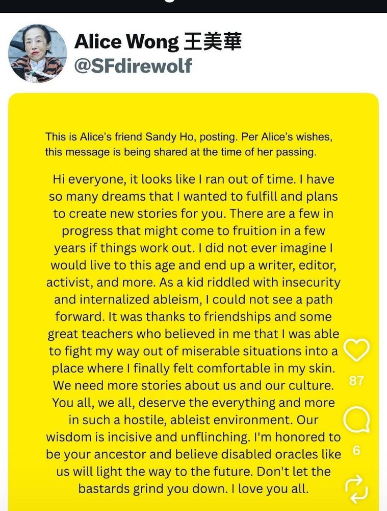 Alice Wong 王 美華
@SFdirewolf

This is Alice's friend Sandy Ho, posting. Per Alice's wishes,
this message is being shared at the time of her passing

Hi everyone, it looks like 1 ran out of time. I have
so many dreams that I wanted to fulfill and plans
to create new stories for vou. There are a few in
progress that might come to fruition in a few
years if things work out. I did not ever imagine I
would live to this age and end up a writer, editor,
activist, and more. As a kid riddled with insecurity
and internalized ableism, I could not see a path
forward. It was thanks to friendships and some
great teachers who believed in me that I was able
to fight my wav out of miserable situations into a
place where I finally felt comfortable in my skin.
We need more stories about us and our culture.
You all. we all. deserve the evervthing and more
in such a hostile. ableist environment. Our
wisdom is incisive and unflinching. I'm honored to
be your ancestor and believe disabled oracles like
us will light the way to the future. Don't let the
bastards grind you down. I love you all

