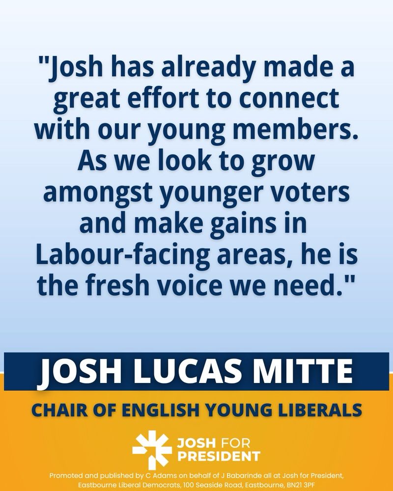 “Josh has already made a great effort to connect with our young members, as we look to grow amongst younger voters and make gains in Labour-facing areas, he is the fresh voice we need.”
- Josh Lucas Mitte, Chair of English Young Liberals

Logo: Josh for President 

Promoted and published by C. Adam’s on behalf of J Babarinde all at Josh for President, Eastbourne Liberal Democrats, 100 Seaside Road, Eastbourne, BN21 3PF