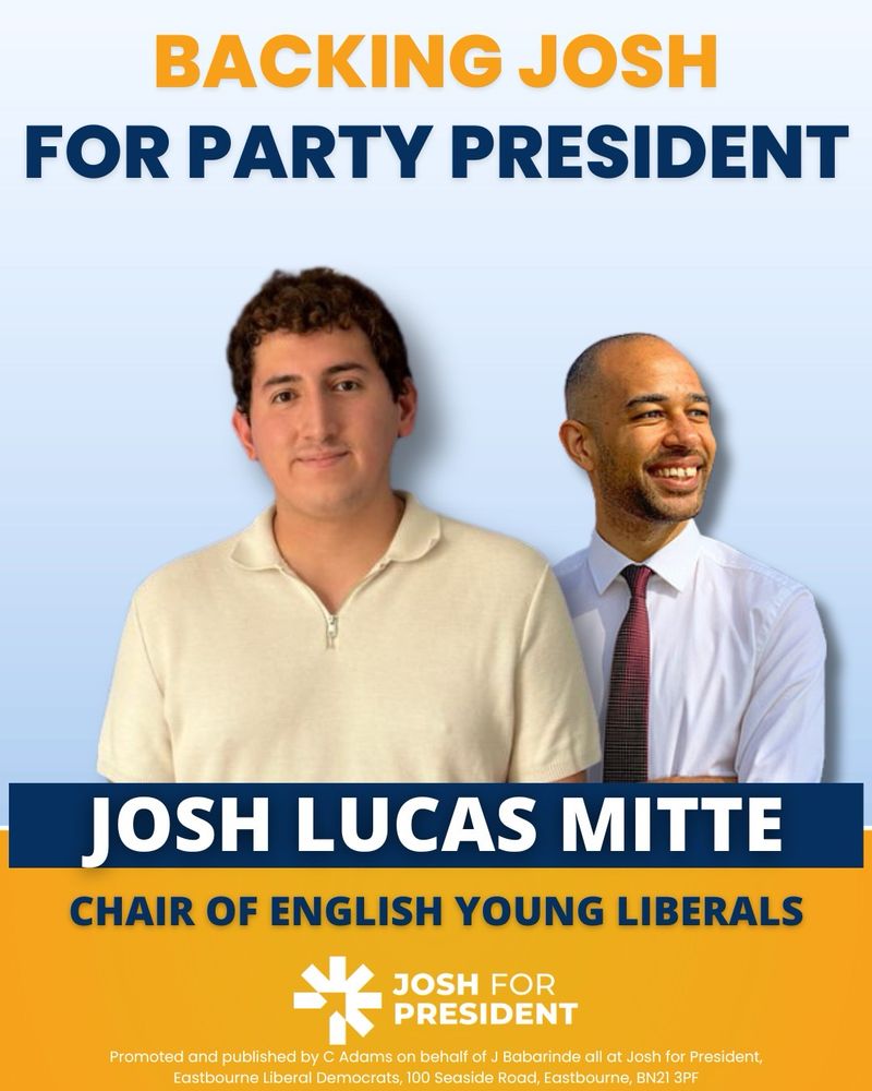 Backing Josh for Party President 
- Josh Lucas Mitte, Chair of English Young Liberals (below picture of Josh Mitte and Josh Babarinde)

Logo: Josh for President 

Promoted and published by C. Adam’s on behalf of J Babarinde all at Josh for President, Eastbourne Liberal Democrats, 100 Seaside Road, Eastbourne, BN21 3PF