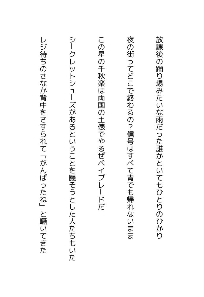 放課後の踊り場みたいな雨だった誰かといてもひとりのひかり

夜の街ってどこで終わるの？信号はすべて青でも帰れないまま

この星の千秋楽は両国の土俵でやるぜベイブレードだ

シークレットシューズがあるということを隠そうとした人たちもいた

レジ待ちのさなか背中をさすられて「がんばったね」と囁いてきた
#tanka