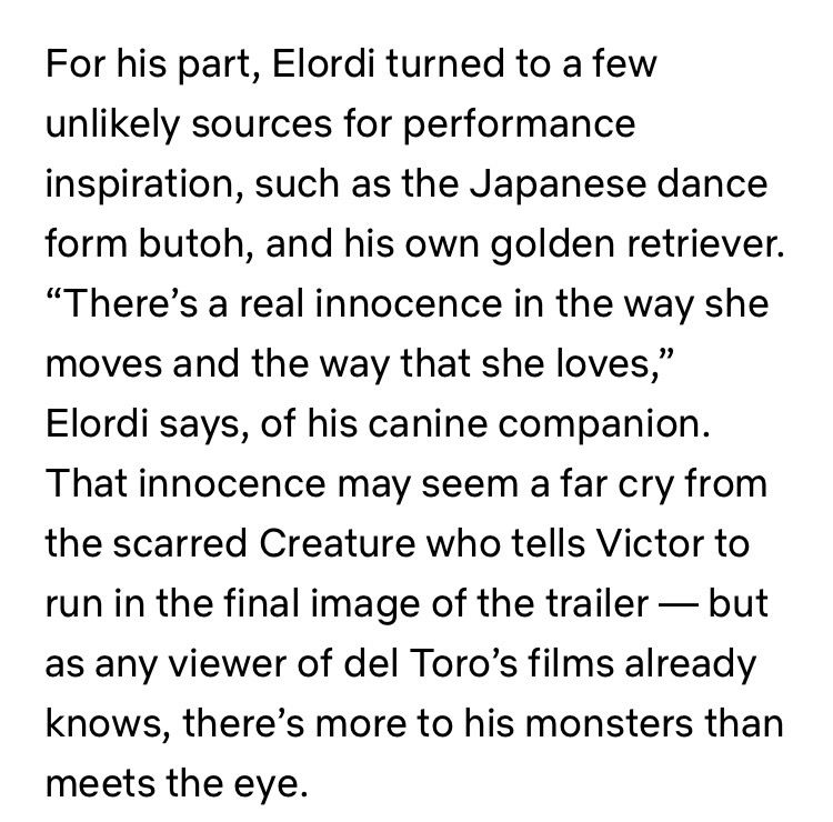 For his part, Elordi turned to a few unlikely sources for performance inspiration, such as the Japanese dance form butoh, and his own golden retriever. “There’s a real innocence in the way she moves and the way that she loves,” Elordi says, of his canine companion. That innocence may seem a far cry from the scarred Creature who tells Victor to run in the final image of the trailer — but as any viewer of del Toro’s films already knows, there’s more to his monsters than meets the eye. 
