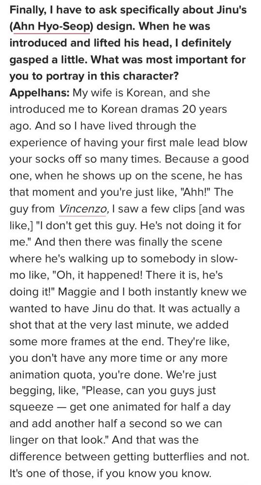 Finally, I have to ask specifically about Jinu's (Ahn Hyo-Seop) design. When he was introduced and lifted his head, I definitely gasped a little. What was most important for you to portray in this character?

Appelhans: My wife is Korean, and she introduced me to Korean dramas 20 years ago. And so I have lived through the experience of having your first male lead blow your socks off so many times. Because a good one, when he shows up on the scene, he has that moment and you're just like, "Ahh!" The guy from Vincenzo, I saw a few clips [and was like,] "I don't get this guy. He's not doing it for me." And then there was finally the scene where he's walking up to somebody in slow-mo like, "Oh, it happened! There it is, he's doing it!" Maggie and I both instantly knew we wanted to have Jinu do that. It was actually a shot that at the very last minute, we added some more frames at the end. They're like, you don't have any more time or any more animation quota, you're done. We're just begging, like, "Please, can you guys just squeeze — get one animated for half a day and add another half a second so we can linger on that look." And that was the difference between getting butterflies and not. It's one of those, if you know you know.