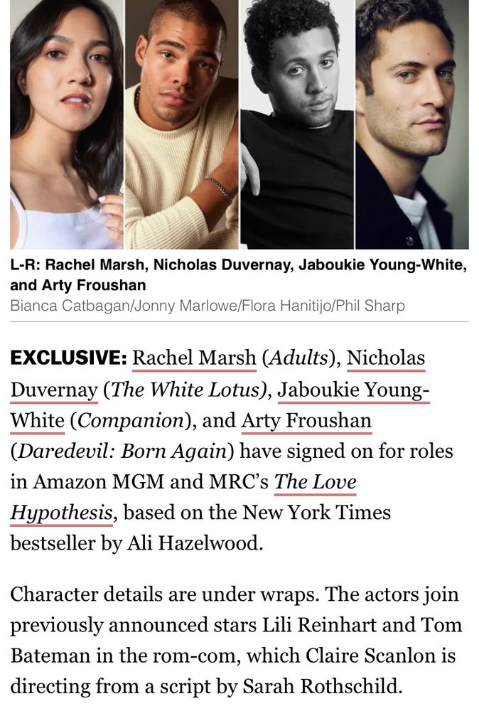 EXCLUSIVE: Rachel Marsh (Adults), Nicholas Duvernay (The White Lotus), Jaboukie Young-White (Companion), and Arty Froushan (Daredevil: Born Again) have signed on for roles in Amazon MGM and MRC’s The Love Hypothesis, based on the New York Times bestseller by Ali Hazelwood.

Character details are under wraps. The actors join previously announced stars Lili Reinhart and Tom Bateman in the rom-com, which Claire Scanlon is directing from a script by Sarah Rothschild.