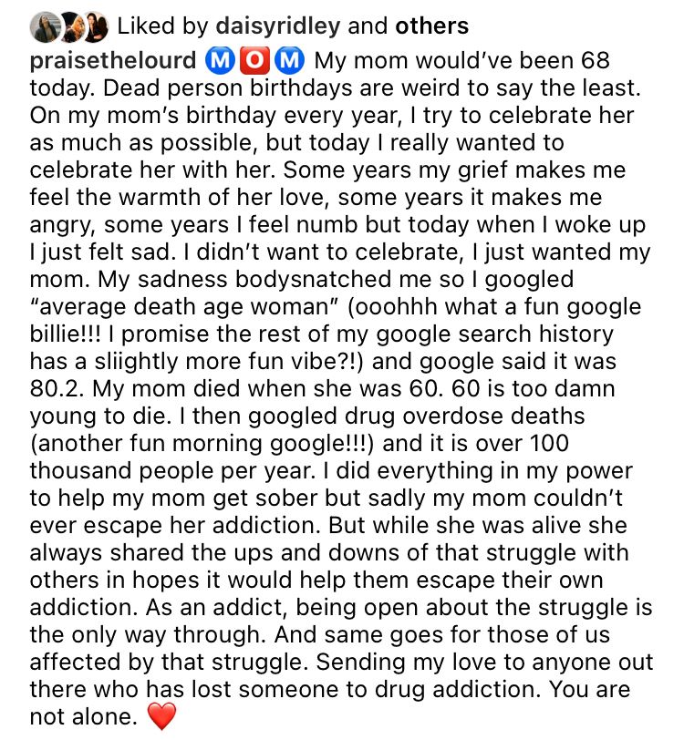 praisethelourd: My mom would've been 68
today. Dead person birthdays are weird to say the least.
On my mom's birthday every year, I try to celebrate her as much as possible, but today I really wanted to celebrate her with her. Some years my grief makes me feel the warmth of her love, some years it makes me angry, some years I feel numb but today when I woke up I just felt sad. I didn't want to celebrate, I just wanted my mom. My sadness bodysnatched me so I googled
"average death age woman" (ooohhh what a fun google billie!!! I promise the rest of my google search history has a slightly more fun vibe?!) and google said it was
80.2. My mom died when she was 60. 60 is too damn young to die. I then googled drug overdose deaths (another fun morning google!!!) and it is over 100 thousand people per year. I did everything in my power to help my mom get sober but sadly my mom couldn't ever escape her addiction. But while she was alive she always shared the ups and downs of that struggle with others in hopes it would help them escape their own addiction. As an addict, being open about the struggle is the only way through. And same goes for those of us affected by that struggle. Sending my love to anyone out there who has lost someone to drug addiction. You are not alone.