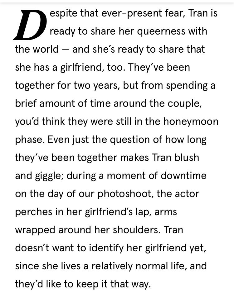 “Despite that ever-present fear, Tran is ready to share her queerness with
the world - and she's ready to share that she has a girlfriend, too. They've been together for two years, but from spending a brief amount of time around the couple, you'd think they were still in the honeymoon phase. Even just the question of how long they've been together makes Tran blush and giggle; during a moment of downtime on the day of our photoshoot, the actor perches in her girlfriend's lap, arms wrapped around her shoulders. Tran doesn't want to identify her girlfriend yet, since she lives a relatively normal life, and they'd like to keep it that way.”