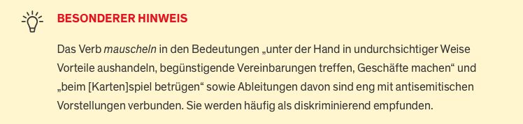 Screenshot mit Text von duden.de

» BESONDERER HINWEIS

Das Verb mauscheln in den Bedeutungen „unter der Hand in undurchsichtiger Weise Vorteile aushandeln, begünstigende Vereinbarungen treffen, Geschäfte machen“ und „beim [Karten]spiel betrügen“ sowie Ableitungen davon sind eng mit antisemitischen Vorstellungen verbunden. Sie werden häufig als diskriminierend empfunden.«