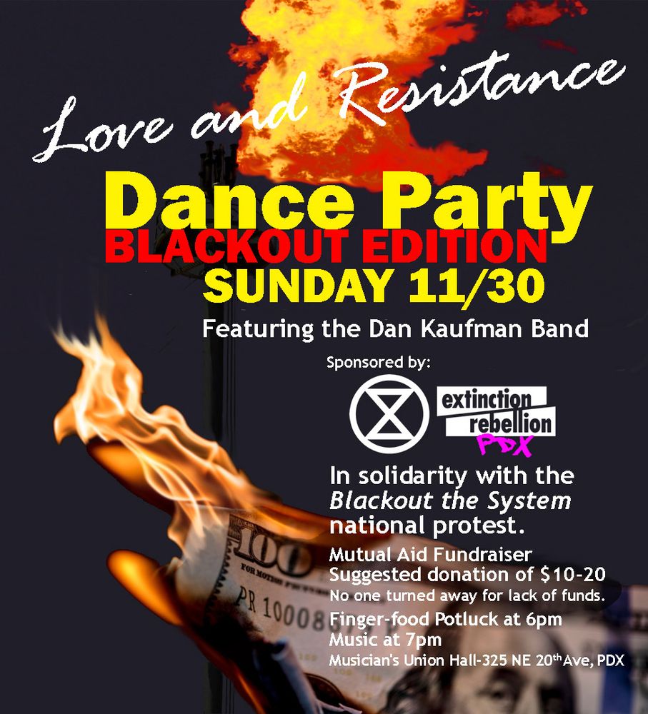 Event poster with a dark background and a $100 bill on fire
Love and Resistance Dance Party - BLACKOUT EDITION
Sunday 11/30
Musician's Union Hall, 325 NE 20th Ave, PDX
Featuring the Dan Kaufman Band
Sponsored by Extinction Rebellion PDX
In solidarity with the Blackout the System national protest
Mutual Aid Fundraiser
Suggested donation $10-20, no one turned away for lack of funds.
Finger food potluck at 6pm
Music at 7pm