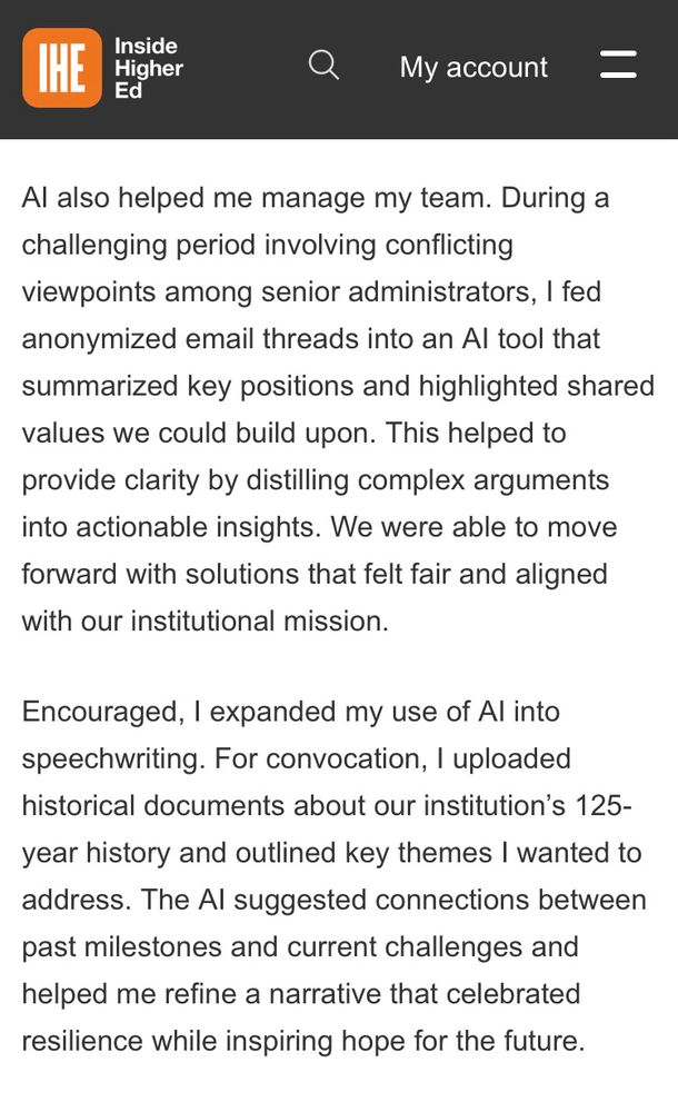 Screenshot from Inside Higher Ed article: Al also helped me manage my team. During a challenging period involving conflicting viewpoints among senior administrators, I fed anonymized email threads into an Al tool that summarized key positions and highlighted shared values we could build upon. This helped to provide clarity by distilling complex arguments into actionable insights. We were able to move forward with solutions that felt fair and aligned with our institutional mission. Encouraged, I expanded my use of Al into speechwriting. For convocation, l uploaded historical documents about our institution's 125-year history and outlined key themes I wanted to address. The Al suggested connections between past milestones and current challenges and helped me refine a narrative that celebrated resilience while inspiring hope for the future.