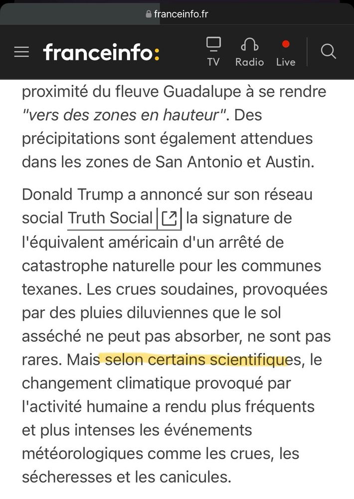 Capture d’écran d’un article de France Info:

«  …]
proximité du fleuve Guadalupe à se rendre
"vers des zones en hauteur". Des précipitations sont également attendues dans les zones de San Antonio et Austin.
Donald Trump a annoncé sur son réseau social Truth Social [ la signature de l'équivalent américain d'un arrêté de catastrophe naturelle pour les communes texanes. Les crues soudaines, provoquées par des pluies diluviennes que le sol asséché ne peut pas absorber, ne sont pas rares. Mais selon certains scientifiques, le changement climatique provoqué par l'activité humaine a rendu plus fréquents et plus intenses les événements météorologiques comme les crues, les sécheresses et les canicules. »
