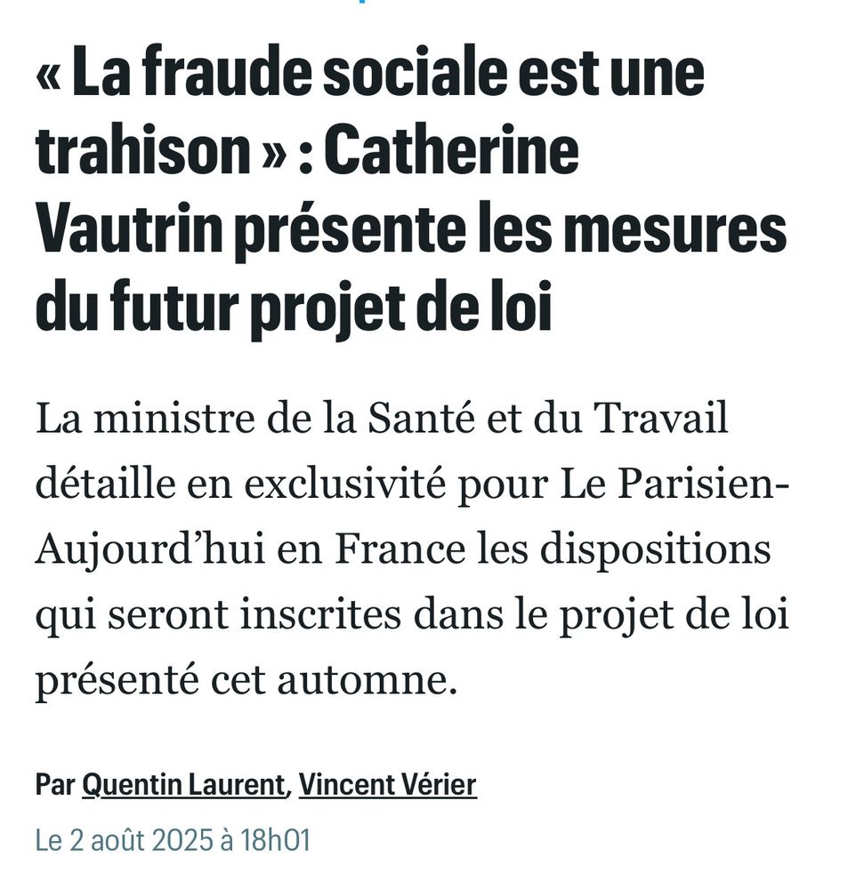 Titre d’article d’un random journal en ligne 

« « La fraude sociale est une trahison »: Catherine
Vautrin présente les mesures du futur projet de loi
La ministre de la Santé et du Travail détaille en exclusivité pour Le Parisien-Aujourd'hui en France les dispositions qui seront inscrites dans le projet de loi présenté cet automne.
Par Quentin Laurent, Vincent Verier
Le 2 août 2025 à 18h01 »