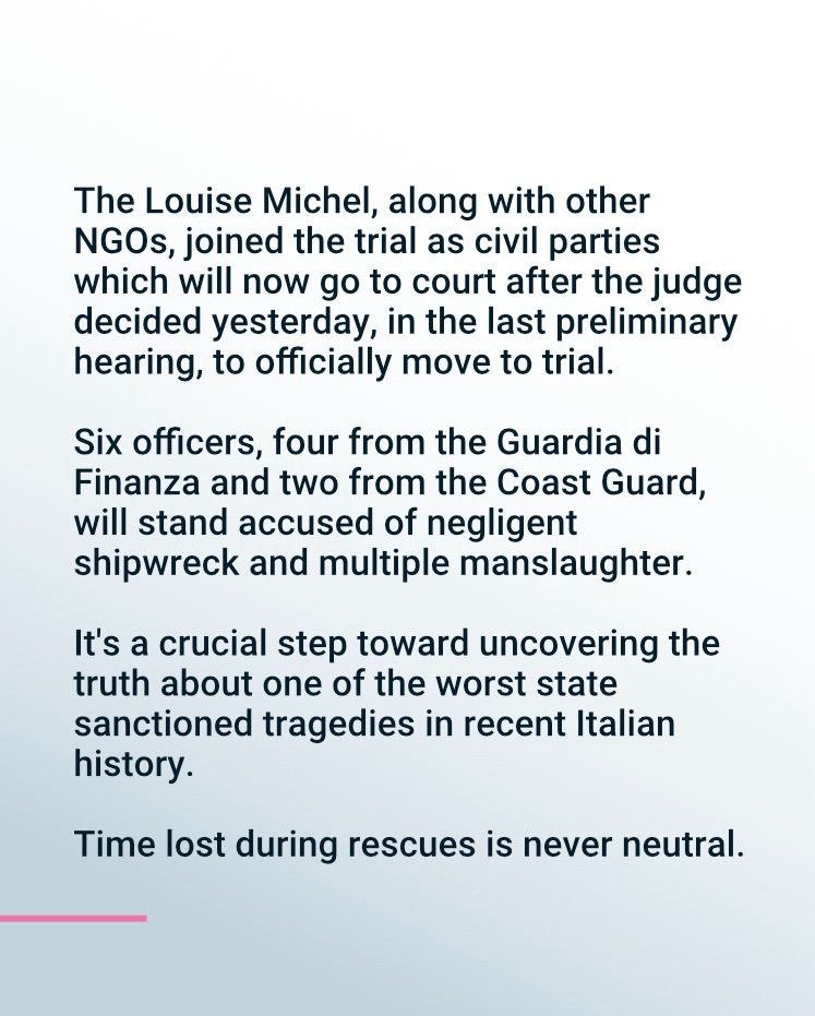 The Louise Michel, along with other NGOs, joined the trial as civil parties which will now go to court after the judge decided yesterday, in the last preliminary hearing, to officially move to trial.
Six officers, four from the Guardia di Finanza and two from the Coast Guard, will stand accused of negligent shipwreck and multiple manslaughter.
It's a crucial step toward uncovering the truth about one of the worst state sanctioned tragedies in recent Italian history.
Time lost during rescues is never neutral.

(Writen black on White)
