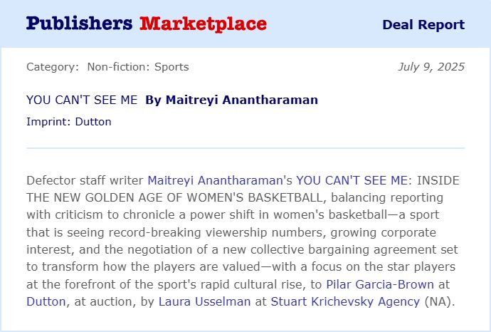 Defector staff writer Maitreyi Anantharaman's YOU CAN'T SEE ME: INSIDE THE NEW GOLDEN AGE OF WOMEN'S BASKETBALL, balancing reporting with criticism to chronicle a power shift in women's basketball-a sport that is seeing record-breaking viewership numbers, growing corporate interest, and the negotiation of a new collective bargaining agreement set to transform how the players are valued-with a focus on the star players at the forefront of the sport's rapid cultural rise, to Pilar Garcia-Brown at Dutton, at auction, by Laura Usselman at Stuart Krichevsky Agency (NA).