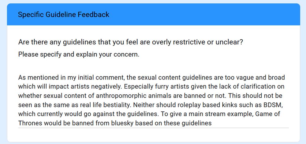As mentioned in my initial comment, the sexual content guidelines are too vague and broad which will impact artists negatively. Especially furry artists given the lack of clarification on whether sexual content of anthropomorphic animals are banned or not. This should not be seen as the same as real life bestiality. Neither should roleplay based kinks such as BDSM, which currently would go against the guidelines. To give a main stream example, Game of Thrones would be banned from bluesky based on these guidelines