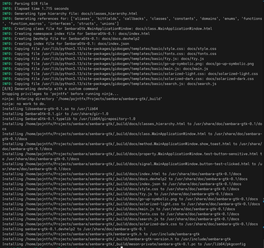 This build log:

INFO: Parsing GIR file
INFO: Elapsed time 1.715 seconds
INFO: Generating type hierarchy file: docs/classes_hierarchy.html
INFO: Generating references for: ['aliases', 'bitfields', 'callbacks', 'classes', 'constants', 'domains', 'enums', 'functions', 'function_macros', 'interfaces', 'structs', 'unions']
INFO: Creating class file for SenbaraGtk.MainApplicationWindow: docs/class.MainApplicationWindow.html
INFO: Creating namespace index file for SenbaraGtk-0.1: docs/index.html
INFO: Creating DevHelp file for SenbaraGtk-0.1: docs/docs.devhelp2
INFO: Creating index file for SenbaraGtk-0.1: docs/index.json
INFO: Copying file /usr/lib/python3.13/site-packages/gidocgen/templates/basic/style.css: docs/style.css
# ...
Installing /home/pojntfx/Projects/senbara/senbara-gtk/_build/docs/solarized-dark.css to /usr/share/doc/senbara-gtk-0.1/docs
Installing senbara-gtk-0.1.devhelp2 to /usr/share/doc/senbara-gtk-0.1
Installing /home/pojntfx/Projects/senbara/senbara-gtk/senbara-gtk.h to /usr/include/senbara-gtk
Installing /home/pojntfx/Projects/senbara/senbara-gtk/_build/senbara-gtk-version.h to /usr/include/senbara-gtk
Installing /home/pojntfx/Projects/senbara/senbara-gtk/_build/meson-private/senbara-gtk-0.1.pc to /usr/lib64/pkgconfig