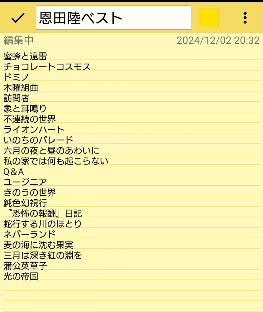 恩田陸の小説のタイトル一覧が書かれたメモ

蜜蜂と遠雷
チョコレートコスモス
ドミノ
木曜組曲
訪問者
象と耳鳴り
不連続の世界
ライオンハート
いのちのパレード
六月の夜と昼のあわいに
私の家では何も起こらない
Q＆A
ユージニア
きのうの世界
鈍色幻視行
『恐怖の報酬』日記
蛇行する川のほとり
ネバーランド
麦の海に沈む果実
三月は深き紅の淵を
蒲公英草子
光の帝国
