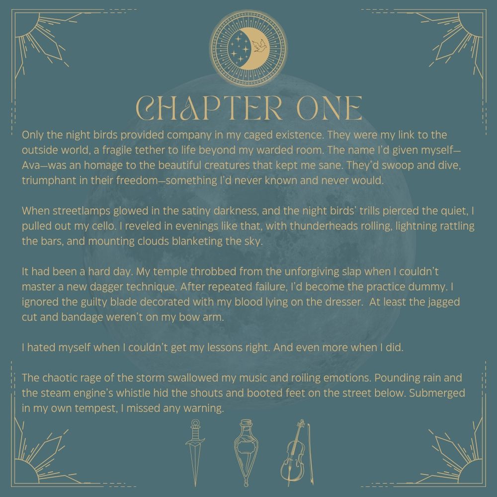 Chapter One
Only the night birds provided company in my caged existence. They were my link to the outside world, a fragile tether to life beyond my warded room. The name I’d given myself—Ava—was an homage to the beautiful creatures that kept me sane. They’d swoop and dive, triumphant in their freedom—something I’d never known and never would.

When streetlamps glowed in the satiny darkness, and the night birds’ trills pierced the quiet, I pulled out my cello. I reveled in evenings like that, with thunderheads rolling, lightning rattling the bars, and mounting clouds blanketing the sky.

It had been a hard day. My temple throbbed from the unforgiving slap when I couldn’t master a new dagger technique. After repeated failure, I’d become the practice dummy. I ignored the guilty blade decorated with my blood lying on the dresser.  At least the jagged cut and bandage weren’t on my bow arm.

I hated myself when I couldn’t get my lessons right. And even more when I did.

The chaotic rage of the storm swallowed my music and roiling emotions. Pounding rain and the steam engine’s whistle hid the shouts and booted feet on the street below. Submerged in my own tempest, I missed any warning.