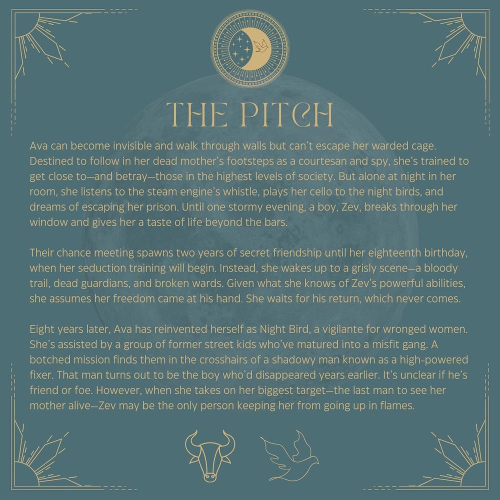 The Pitch
Ava can become invisible and walk through walls but can’t escape her warded cage. Destined to follow in her dead mother’s footsteps as a courtesan and spy, she’s trained to get close to—and betray—those in the highest levels of society. But alone at night in her room, she listens to the steam engine’s whistle, plays her cello to the night birds, and dreams of escaping her prison. Until one stormy evening, a boy, Zev, breaks through her window and gives her a taste of life beyond the bars.
Their chance meeting spawns two years of secret friendship until her eighteenth birthday, when her seduction training will begin. Instead, she wakes up to a grisly scene—a bloody trail, dead guardians, and broken wards. Given what she knows of Zev’s powerful abilities, she assumes her freedom came at his hand. She waits for his return, which never comes. 
Eight years later, Ava has reinvented herself as Night Bird, a vigilante for wronged women. She’s assisted by a group of former street kids who’ve matured into a misfit gang. A botched mission finds them in the crosshairs of a shadowy man known as a high-powered fixer. That man turns out to be the boy who’d disappeared years earlier. It’s unclear if he’s friend or foe. However, when she takes on her biggest target—the last man to see her mother alive—Zev may be the only person keeping her from going up in flames. 